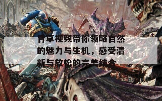 青草视频带你领略自然的魅力与生机，感受清新与放松的完美结合