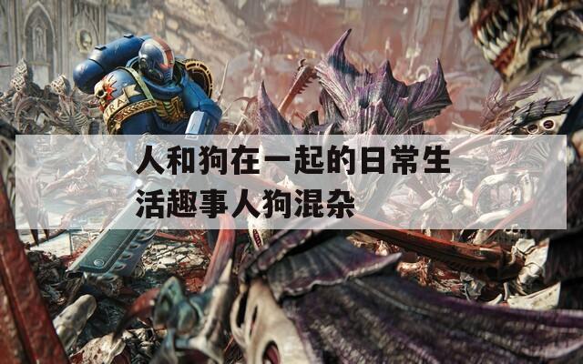 人和狗在一起的日常生活趣事人狗混杂