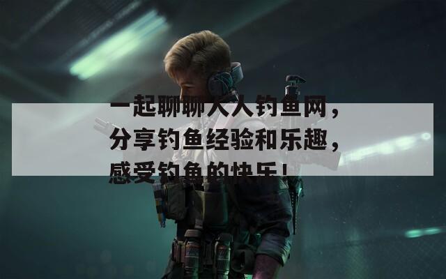 一起聊聊人人钓鱼网，分享钓鱼经验和乐趣，感受钓鱼的快乐！