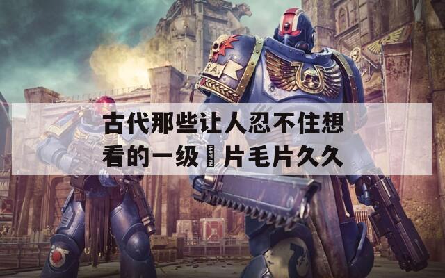 古代那些让人忍不住想看的一级婬片毛片久久