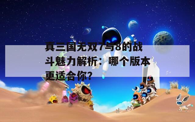 真三国无双7与8的战斗魅力解析：哪个版本更适合你？