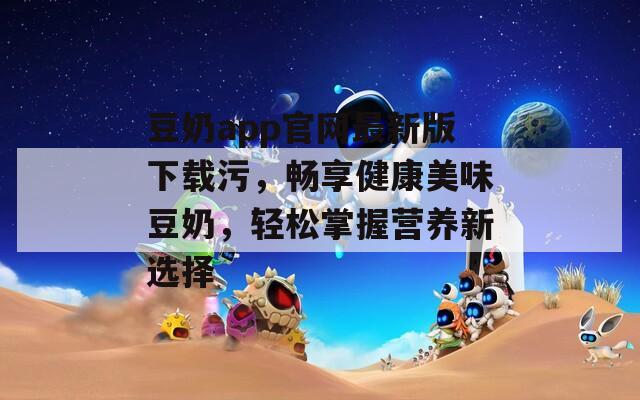 豆奶app官网最新版下载污，畅享健康美味豆奶，轻松掌握营养新选择