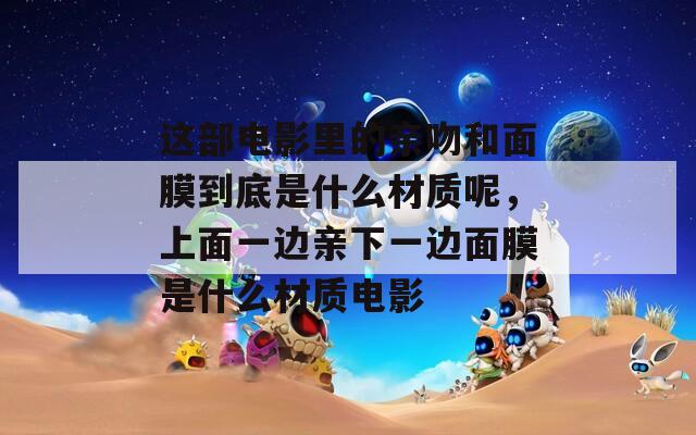这部电影里的亲吻和面膜到底是什么材质呢，上面一边亲下一边面膜是什么材质电影