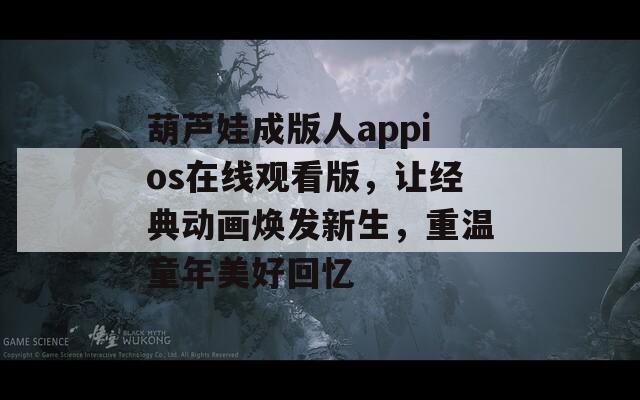 葫芦娃成版人appios在线观看版，让经典动画焕发新生，重温童年美好回忆