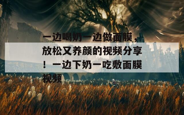 一边喝奶一边做面膜，放松又养颜的视频分享！一边下奶一吃敷面膜视频