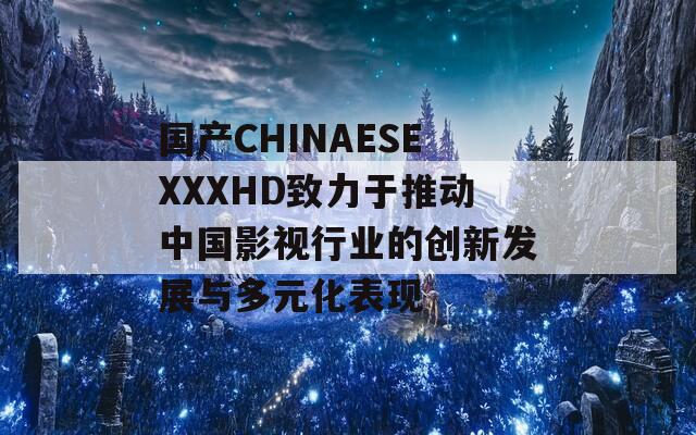国产CHINAESEXXXHD致力于推动中国影视行业的创新发展与多元化表现