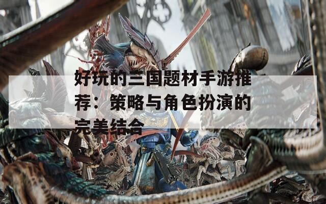 好玩的三国题材手游推荐：策略与角色扮演的完美结合