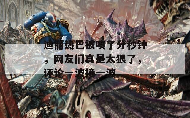迪丽热巴被喷了分秒钟，网友们真是太狠了，评论一波接一波。