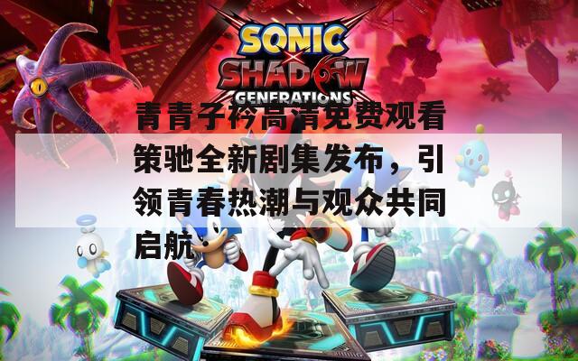 青青子衿高清免费观看策驰全新剧集发布，引领青春热潮与观众共同启航