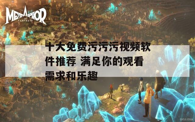 十大免费污污污视频软件推荐 满足你的观看需求和乐趣