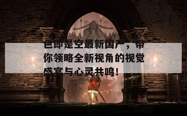 色即是空最新国产，带你领略全新视角的视觉盛宴与心灵共鸣！