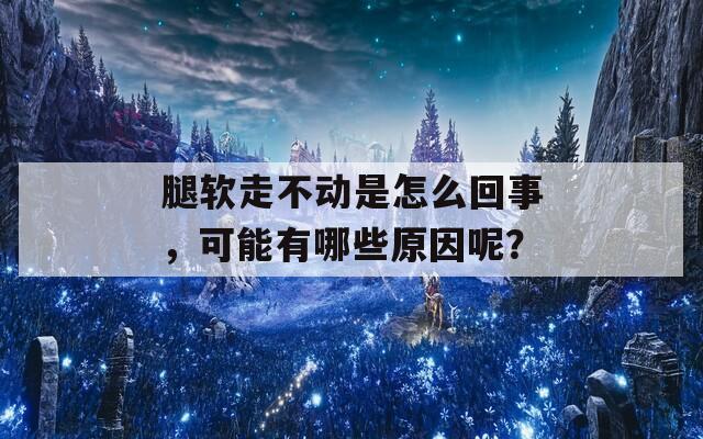 腿软走不动是怎么回事，可能有哪些原因呢？