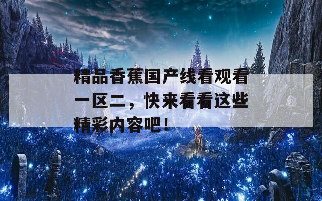 精品香蕉国产线看观看一区二，快来看看这些精彩内容吧！