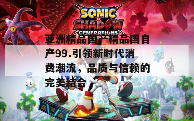 亚洲精品国产精品国自产99.引领新时代消费潮流，品质与信赖的完美结合