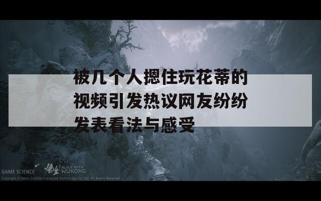 被几个人摁住玩花蒂的视频引发热议网友纷纷发表看法与感受