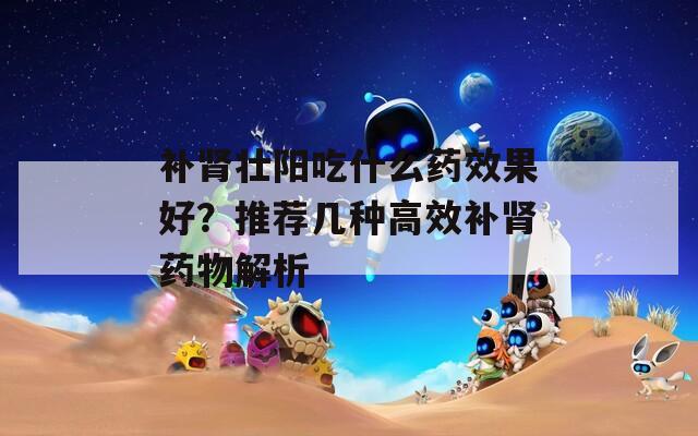 补肾壮阳吃什么药效果好？推荐几种高效补肾药物解析