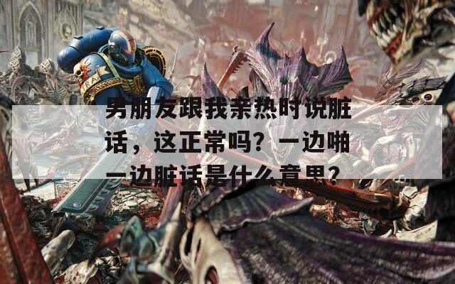 男朋友跟我亲热时说脏话，这正常吗？一边啪一边脏话是什么意思？