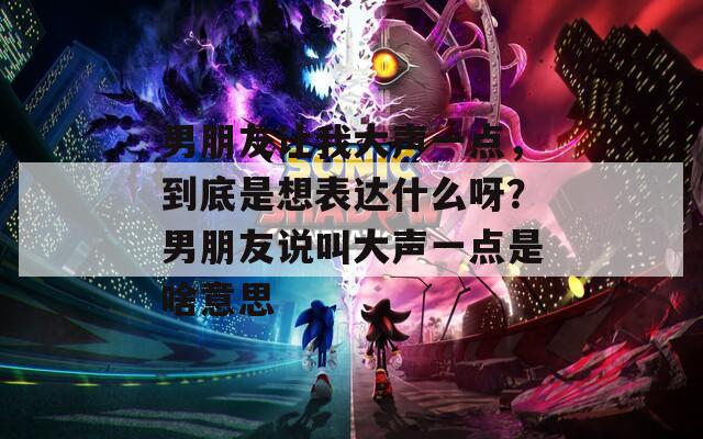 男朋友让我大声一点，到底是想表达什么呀？男朋友说叫大声一点是啥意思