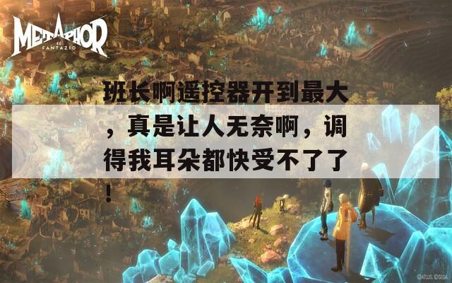 班长啊遥控器开到最大，真是让人无奈啊，调得我耳朵都快受不了了！