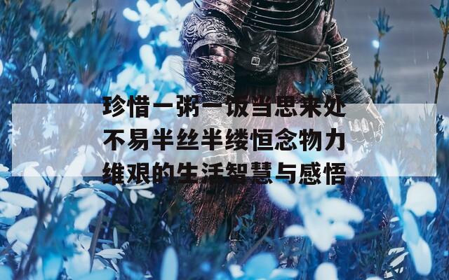 珍惜一粥一饭当思来处不易半丝半缕恒念物力维艰的生活智慧与感悟