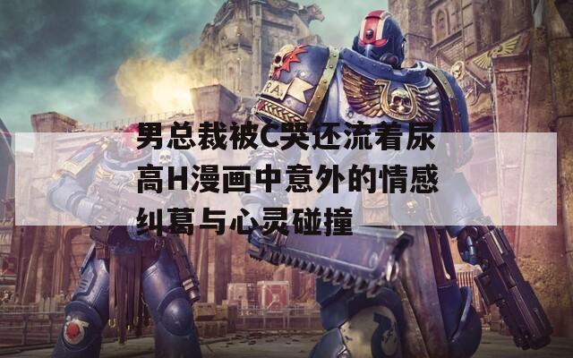 男总裁被C哭还流着尿高H漫画中意外的情感纠葛与心灵碰撞