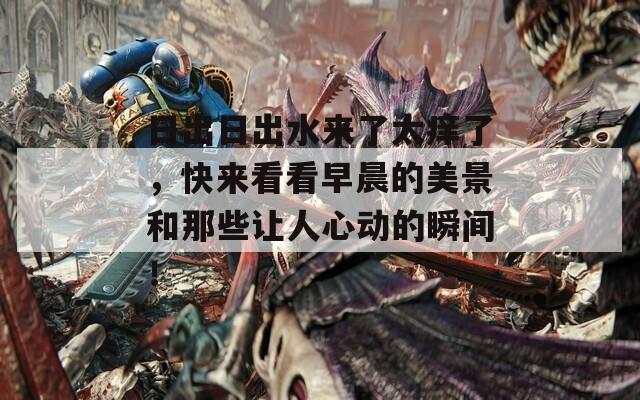 日出日出水来了太痒了，快来看看早晨的美景和那些让人心动的瞬间！
