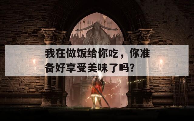 我在做饭给你吃，你准备好享受美味了吗？