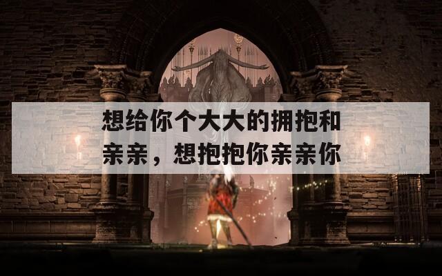 想给你个大大的拥抱和亲亲，想抱抱你亲亲你