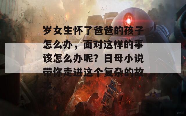岁女生怀了爸爸的孩子怎么办，面对这样的事该怎么办呢？日母小说带你走进这个复杂的故事。
