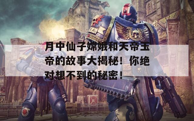 月中仙子嫦娥和天帝玉帝的故事大揭秘！你绝对想不到的秘密！