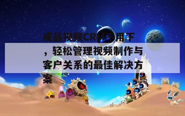 成品视频CRM不用下，轻松管理视频制作与客户关系的最佳解决方案