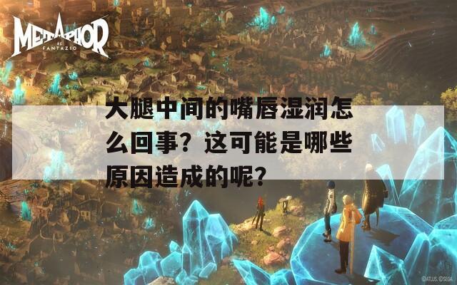大腿中间的嘴唇湿润怎么回事？这可能是哪些原因造成的呢？