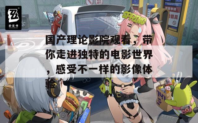 国产理论影院观看，带你走进独特的电影世界，感受不一样的影像体验