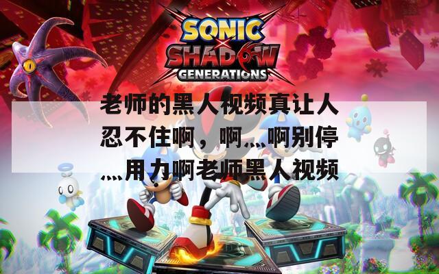老师的黑人视频真让人忍不住啊，啊灬啊别停灬用力啊老师黑人视频