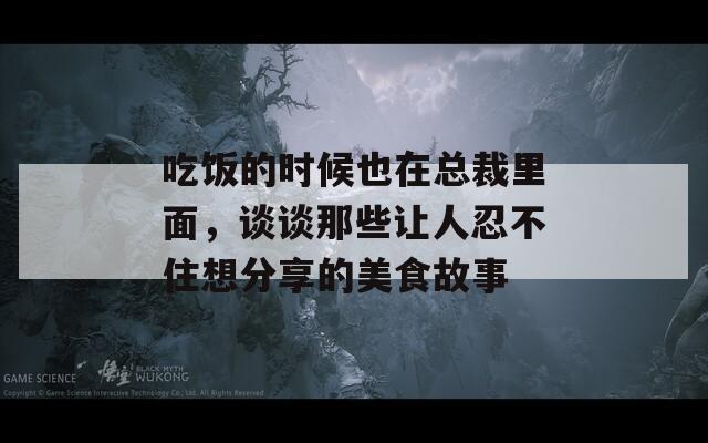 吃饭的时候也在总裁里面，谈谈那些让人忍不住想分享的美食故事