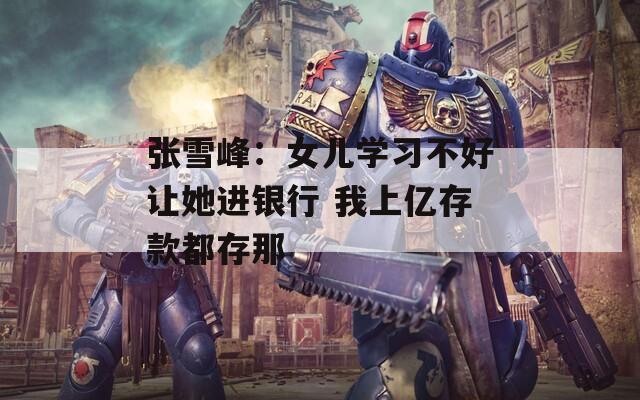 张雪峰：女儿学习不好让她进银行 我上亿存款都存那