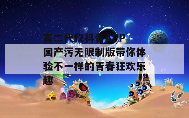 富二代f2抖音APP国产污无限制版带你体验不一样的青春狂欢乐趣