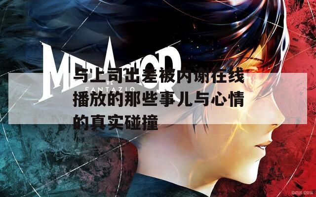 与上司出差被内谢在线播放的那些事儿与心情的真实碰撞