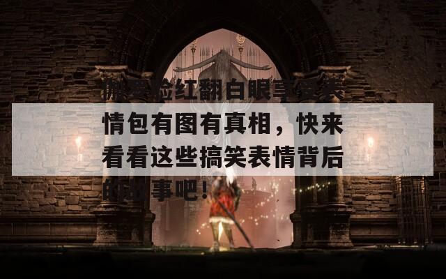 伽罗脸红翻白眼享受表情包有图有真相，快来看看这些搞笑表情背后的故事吧！