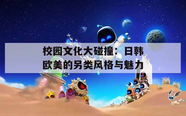 校园文化大碰撞：日韩欧美的另类风格与魅力