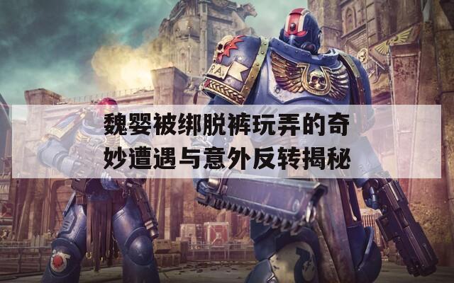 魏婴被绑脱裤玩弄的奇妙遭遇与意外反转揭秘