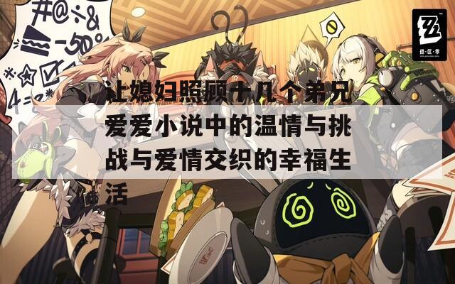 让媳妇照顾十几个弟兄爱爱小说中的温情与挑战与爱情交织的幸福生活