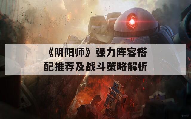《阴阳师》强力阵容搭配推荐及战斗策略解析
