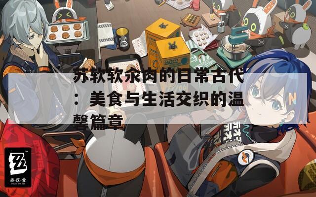 苏软软汆肉的日常古代：美食与生活交织的温馨篇章