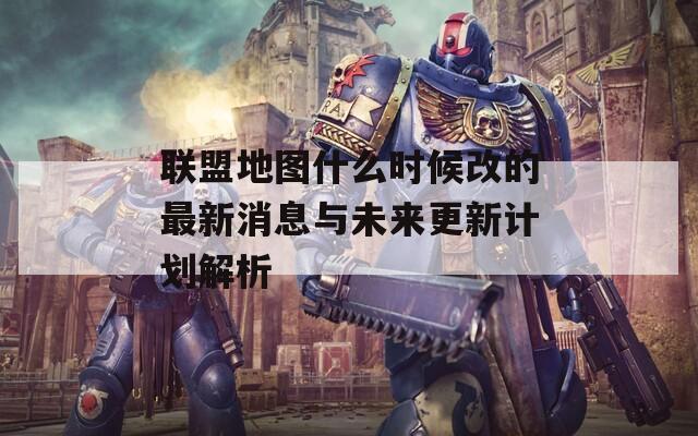 联盟地图什么时候改的最新消息与未来更新计划解析