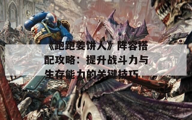 《跑跑姜饼人》阵容搭配攻略：提升战斗力与生存能力的关键技巧