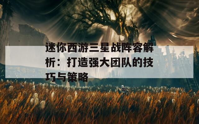 迷你西游三星战阵容解析：打造强大团队的技巧与策略