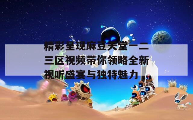 精彩呈现麻豆天堂一二三区视频带你领略全新视听盛宴与独特魅力