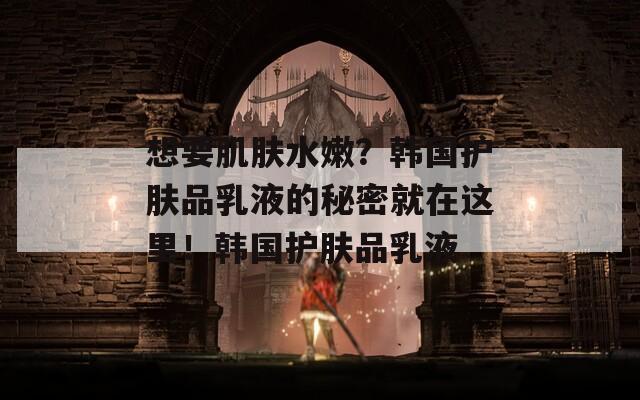 想要肌肤水嫩？韩国护肤品乳液的秘密就在这里！韩国护肤品乳液