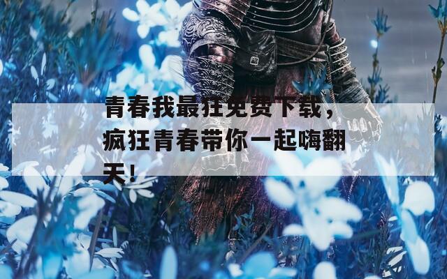 青春我最狂免费下载，疯狂青春带你一起嗨翻天！